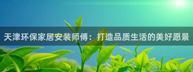 杏耀注册主管：天津环保家居安装师傅：打造品质生活的美好愿景