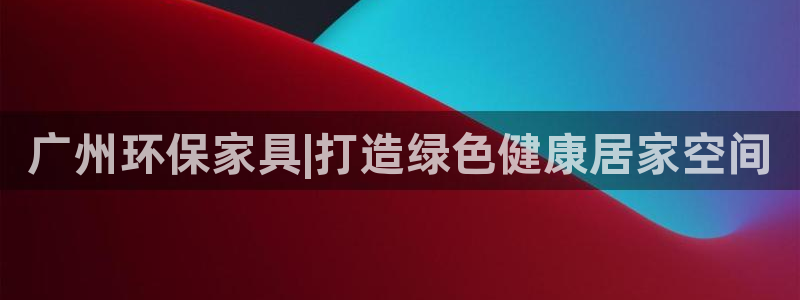 杏耀平台代理怎么赚钱：广州环保家具|打造绿色健康居家空间